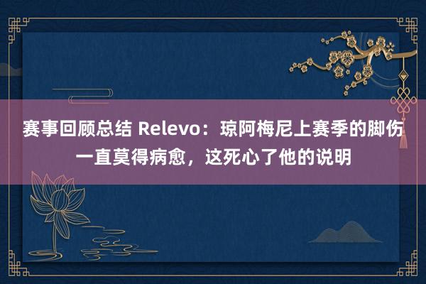 赛事回顾总结 Relevo：琼阿梅尼上赛季的脚伤一直莫得病愈，这死心了他的说明