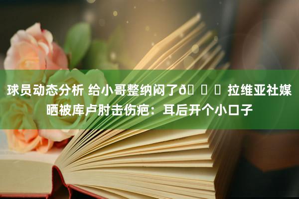 球员动态分析 给小哥整纳闷了😅拉维亚社媒晒被库卢肘击伤疤：耳后开个小口子