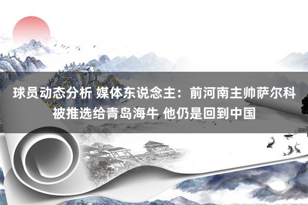 球员动态分析 媒体东说念主：前河南主帅萨尔科被推选给青岛海牛 他仍是回到中国