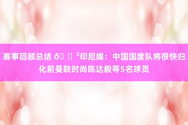 赛事回顾总结 😲印尼媒：中国国度队将很快归化前曼联时尚陈达毅等5名球员