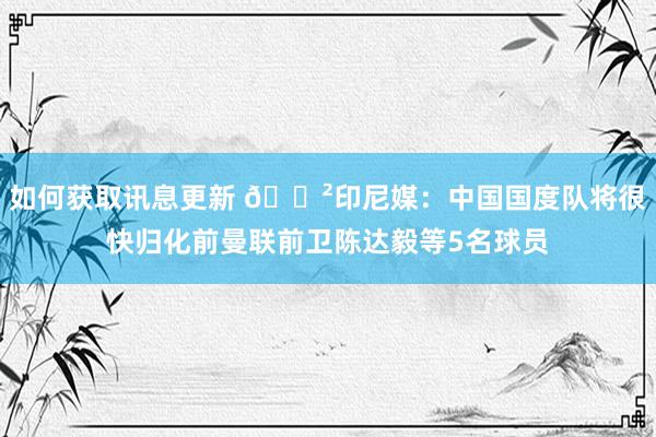 如何获取讯息更新 😲印尼媒：中国国度队将很快归化前曼联前卫陈达毅等5名球员