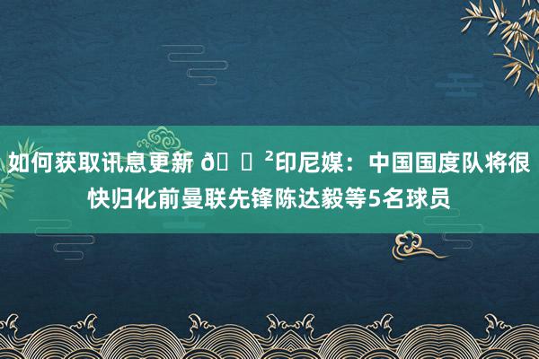 如何获取讯息更新 😲印尼媒：中国国度队将很快归化前曼联先锋陈达毅等5名球员