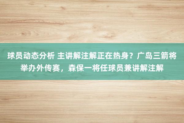 球员动态分析 主讲解注解正在热身？广岛三箭将举办外传赛，森保一将任球员兼讲解注解