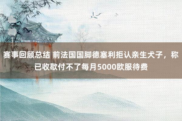 赛事回顾总结 前法国国脚德塞利拒认亲生犬子，称已收歇付不了每月5000欧服待费