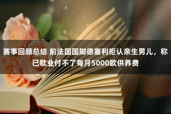 赛事回顾总结 前法国国脚德塞利拒认亲生男儿，称已歇业付不了每月5000欧供养费