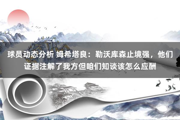 球员动态分析 姆希塔良：勒沃库森止境强，他们证据注解了我方但咱们知谈该怎么应酬