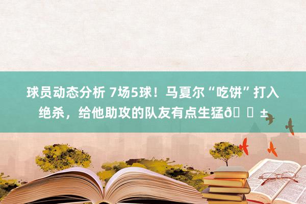 球员动态分析 7场5球！马夏尔“吃饼”打入绝杀，给他助攻的队友有点生猛😱