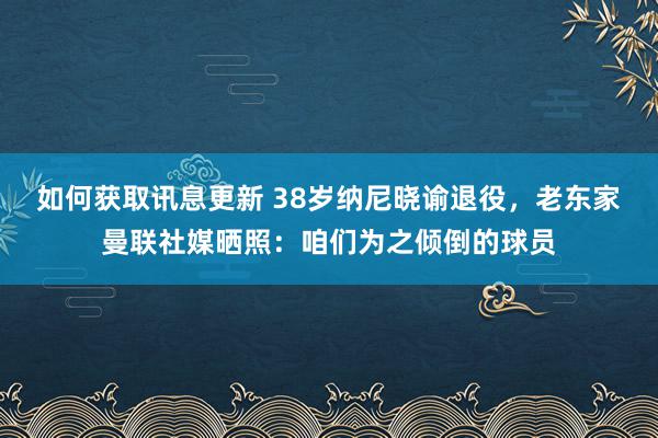 如何获取讯息更新 38岁纳尼晓谕退役，老东家曼联社媒晒照：咱们为之倾倒的球员