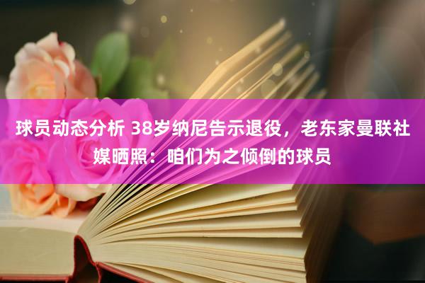 球员动态分析 38岁纳尼告示退役，老东家曼联社媒晒照：咱们为之倾倒的球员