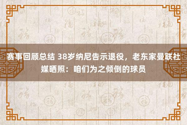 赛事回顾总结 38岁纳尼告示退役，老东家曼联社媒晒照：咱们为之倾倒的球员