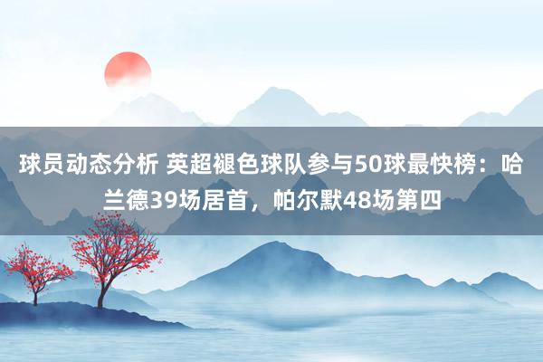 球员动态分析 英超褪色球队参与50球最快榜：哈兰德39场居首，帕尔默48场第四