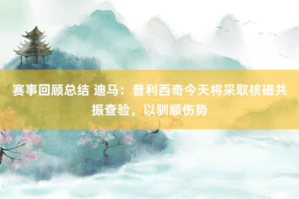 赛事回顾总结 迪马：普利西奇今天将采取核磁共振查验，以驯顺伤势