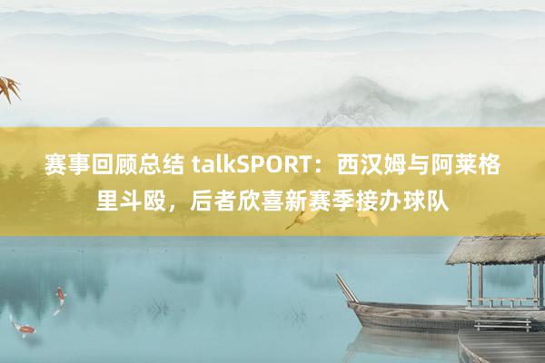 赛事回顾总结 talkSPORT：西汉姆与阿莱格里斗殴，后者欣喜新赛季接办球队