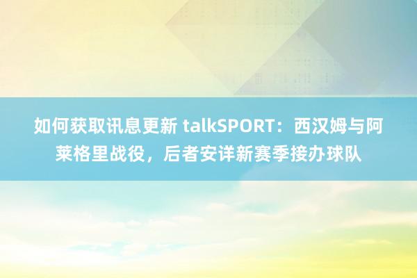 如何获取讯息更新 talkSPORT：西汉姆与阿莱格里战役，后者安详新赛季接办球队