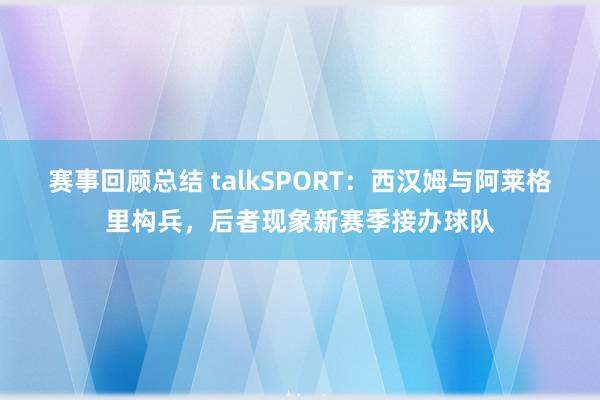 赛事回顾总结 talkSPORT：西汉姆与阿莱格里构兵，后者现象新赛季接办球队