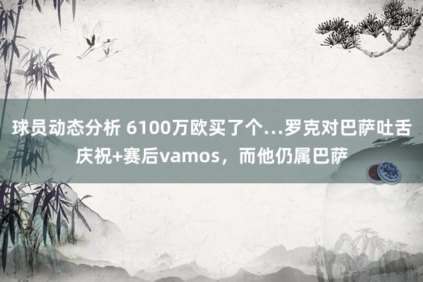 球员动态分析 6100万欧买了个…罗克对巴萨吐舌庆祝+赛后vamos，而他仍属巴萨