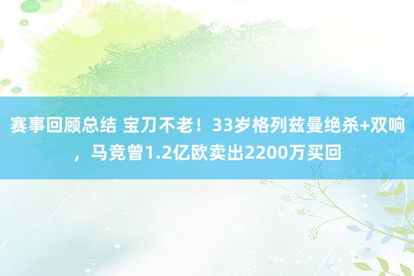 赛事回顾总结 宝刀不老！33岁格列兹曼绝杀+双响，马竞曾1.2亿欧卖出2200万买回