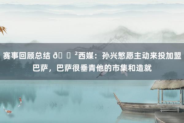 赛事回顾总结 😲西媒：孙兴慜愿主动来投加盟巴萨，巴萨很垂青他的市集和造就