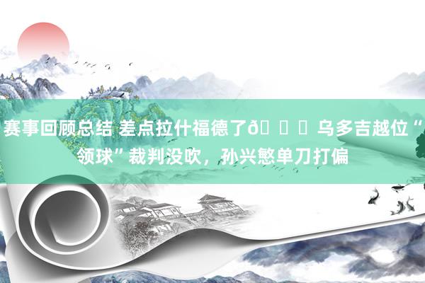 赛事回顾总结 差点拉什福德了😅乌多吉越位“领球”裁判没吹，孙兴慜单刀打偏