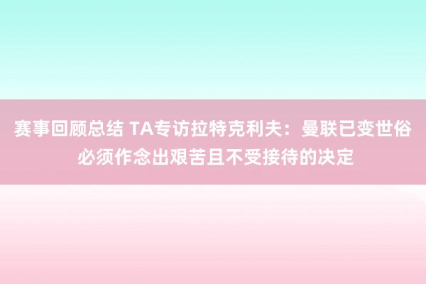 赛事回顾总结 TA专访拉特克利夫：曼联已变世俗 必须作念出艰苦且不受接待的决定