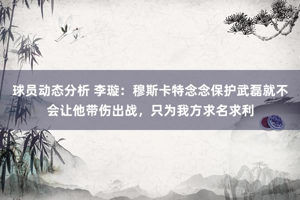 球员动态分析 李璇：穆斯卡特念念保护武磊就不会让他带伤出战，只为我方求名求利