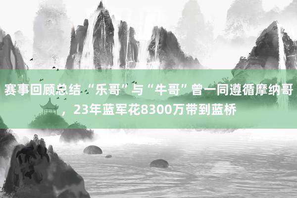 赛事回顾总结 “乐哥”与“牛哥”曾一同遵循摩纳哥，23年蓝军花8300万带到蓝桥