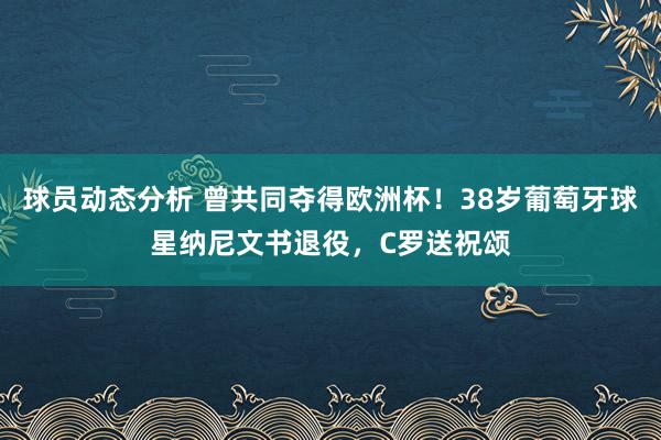 球员动态分析 曾共同夺得欧洲杯！38岁葡萄牙球星纳尼文书退役，C罗送祝颂