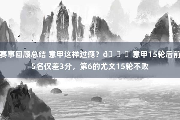 赛事回顾总结 意甲这样过瘾？😏意甲15轮后前5名仅差3分，第6的尤文15轮不败