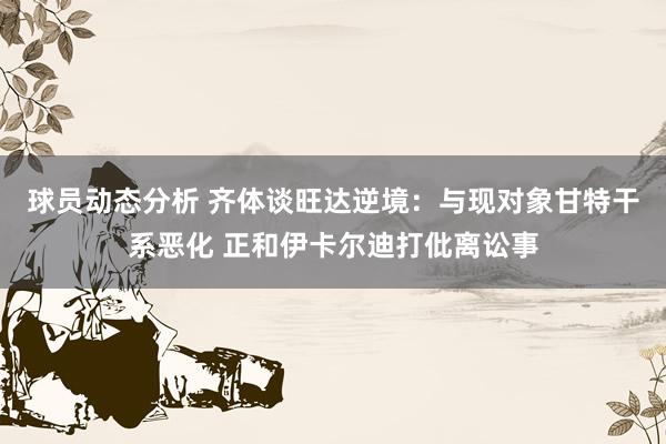 球员动态分析 齐体谈旺达逆境：与现对象甘特干系恶化 正和伊卡尔迪打仳离讼事