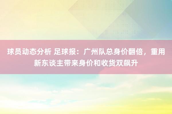 球员动态分析 足球报：广州队总身价翻倍，重用新东谈主带来身价和收货双飙升