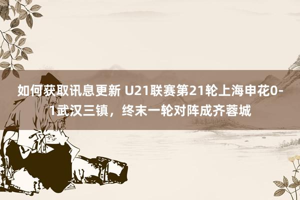 如何获取讯息更新 U21联赛第21轮上海申花0-1武汉三镇，终末一轮对阵成齐蓉城