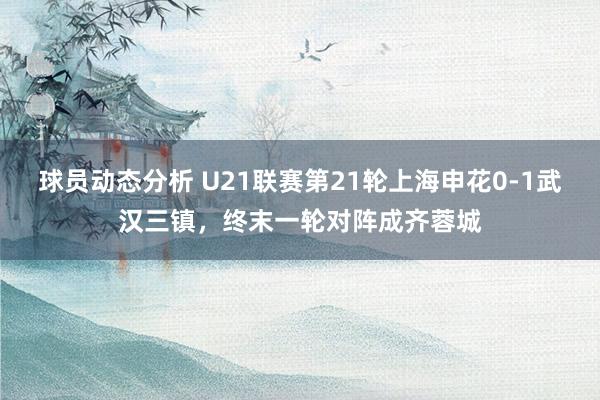 球员动态分析 U21联赛第21轮上海申花0-1武汉三镇，终末一轮对阵成齐蓉城