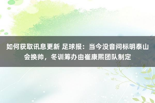 如何获取讯息更新 足球报：当今没音问标明泰山会换帅，冬训筹办由崔康熙团队制定