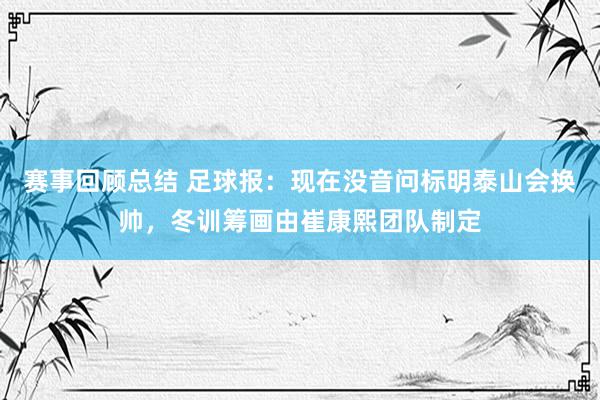 赛事回顾总结 足球报：现在没音问标明泰山会换帅，冬训筹画由崔康熙团队制定