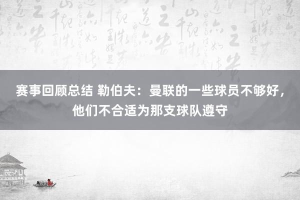 赛事回顾总结 勒伯夫：曼联的一些球员不够好，他们不合适为那支球队遵守