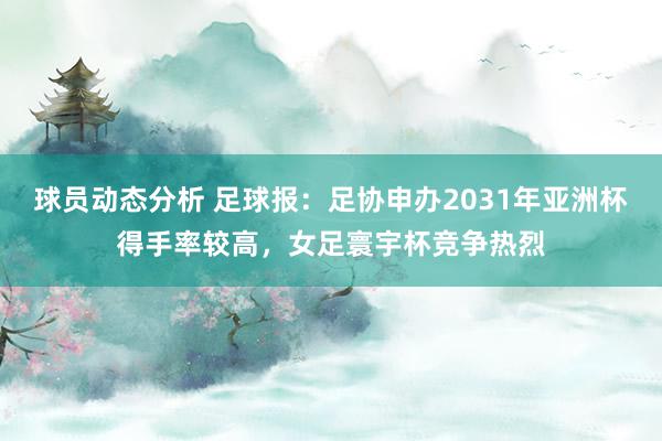 球员动态分析 足球报：足协申办2031年亚洲杯得手率较高，女足寰宇杯竞争热烈