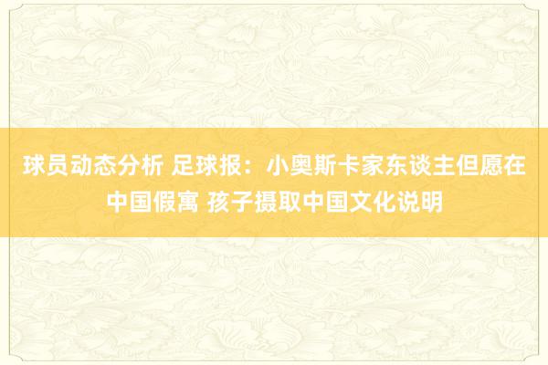 球员动态分析 足球报：小奥斯卡家东谈主但愿在中国假寓 孩子摄取中国文化说明