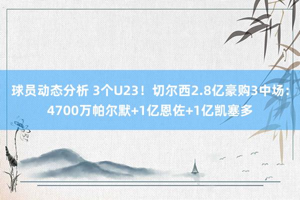 球员动态分析 3个U23！切尔西2.8亿豪购3中场：4700万帕尔默+1亿恩佐+1亿凯塞多