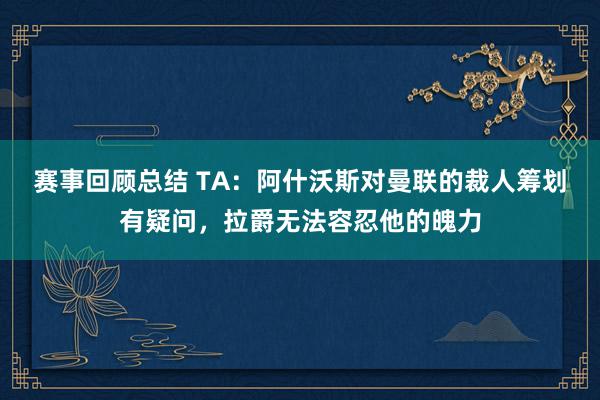 赛事回顾总结 TA：阿什沃斯对曼联的裁人筹划有疑问，拉爵无法容忍他的魄力