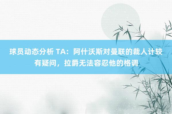 球员动态分析 TA：阿什沃斯对曼联的裁人计较有疑问，拉爵无法容忍他的格调