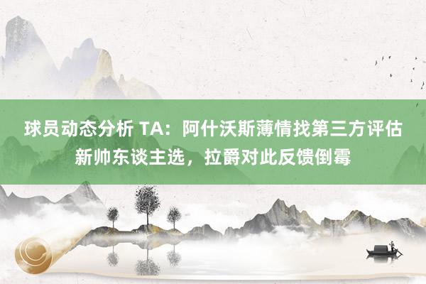 球员动态分析 TA：阿什沃斯薄情找第三方评估新帅东谈主选，拉爵对此反馈倒霉