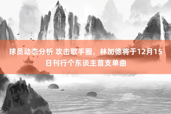 球员动态分析 攻击歌手圈，林加德将于12月15日刊行个东谈主首支单曲