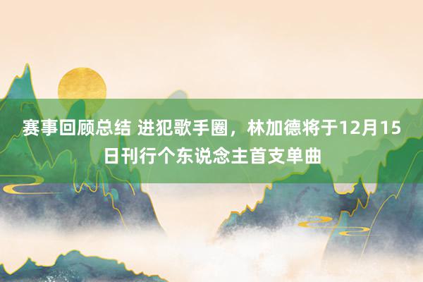 赛事回顾总结 进犯歌手圈，林加德将于12月15日刊行个东说念主首支单曲