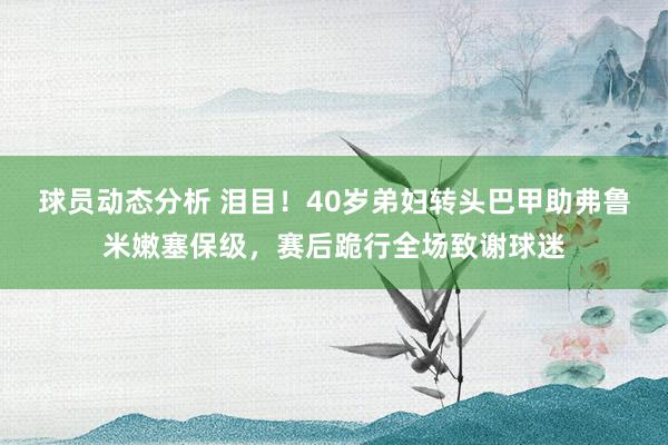 球员动态分析 泪目！40岁弟妇转头巴甲助弗鲁米嫩塞保级，赛后跪行全场致谢球迷