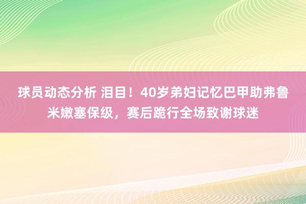 球员动态分析 泪目！40岁弟妇记忆巴甲助弗鲁米嫩塞保级，赛后跪行全场致谢球迷