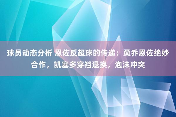 球员动态分析 恩佐反超球的传递：桑乔恩佐绝妙合作，凯塞多穿裆退换，泡沫冲突