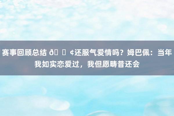 赛事回顾总结 🐢还服气爱情吗？姆巴佩：当年我如实恋爱过，我但愿畴昔还会