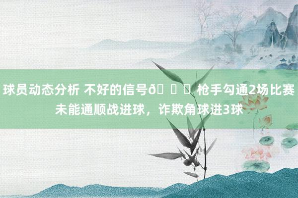 球员动态分析 不好的信号😕枪手勾通2场比赛未能通顺战进球，诈欺角球进3球