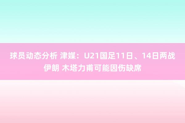 球员动态分析 津媒：U21国足11日、14日两战伊朗 木塔力甫可能因伤缺席