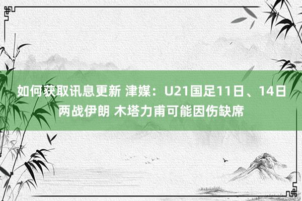 如何获取讯息更新 津媒：U21国足11日、14日两战伊朗 木塔力甫可能因伤缺席